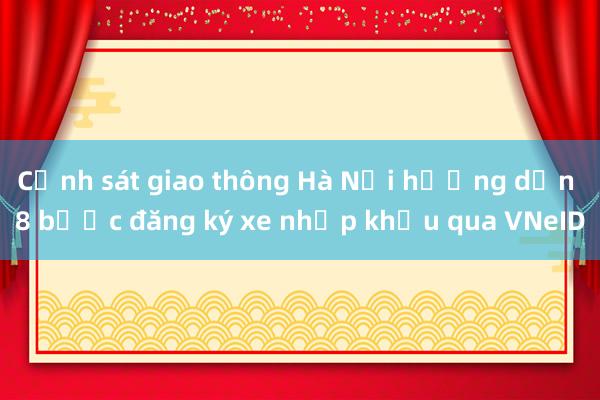 Cảnh sát giao thông Hà Nội hướng dẫn 8 bước đăng ký xe nhập khẩu qua VNeID