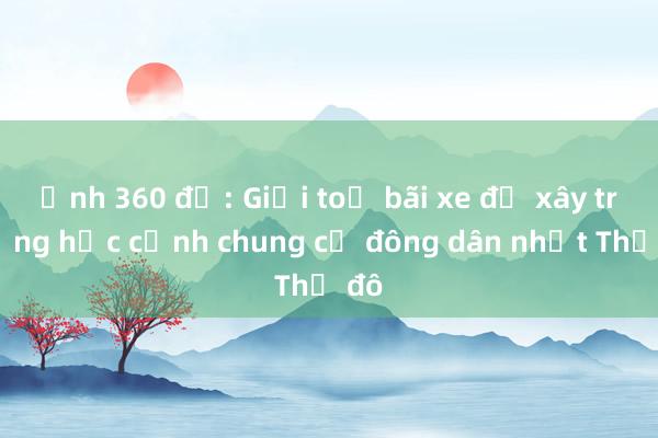 Ảnh 360 độ: Giải toả bãi xe để xây trường học cạnh chung cư đông dân nhất Thủ đô