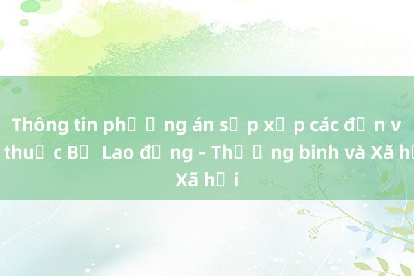 Thông tin phương án sắp xếp các đơn vị thuộc Bộ Lao động - Thương binh và Xã hội