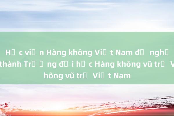 Học viện Hàng không Việt Nam đề nghị đổi tên thành Trường đại học Hàng không vũ trụ Việt Nam